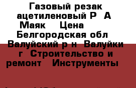Газовый резак ацетиленовый Р-2А “Маяк“ › Цена ­ 800 - Белгородская обл., Валуйский р-н, Валуйки г. Строительство и ремонт » Инструменты   